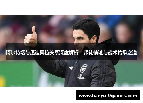 阿尔特塔与瓜迪奥拉关系深度解析：师徒情谊与战术传承之道