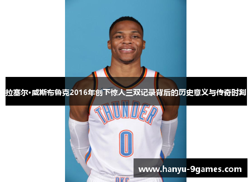 拉塞尔·威斯布鲁克2016年创下惊人三双记录背后的历史意义与传奇时刻