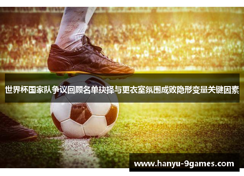 世界杯国家队争议回顾名单抉择与更衣室氛围成败隐形变量关键因素