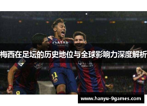 梅西在足坛的历史地位与全球影响力深度解析
