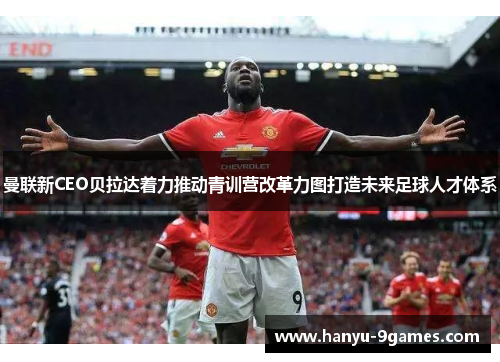 曼联新CEO贝拉达着力推动青训营改革力图打造未来足球人才体系